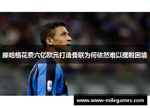 滕哈格花费六亿欧元打造曼联为何依然难以摆脱困境