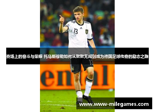 赛场上的奋斗与荣耀 托马斯穆勒如何从默默无闻到成为德国足球传奇的励志之路