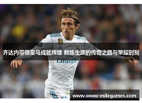 齐达内带领皇马成就辉煌 教练生涯的传奇之路与荣耀时刻